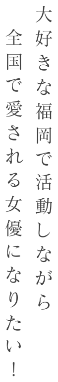 大好きな福岡で活動しながら全国で愛される女優になりたい！