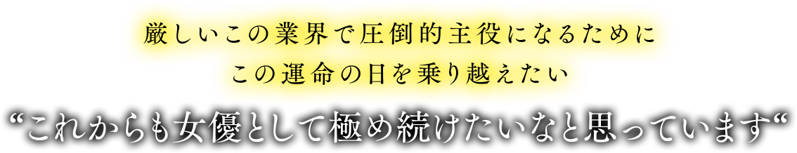 厳しいこの業界で圧倒的主役になるためにこの運命の日を乗り越えたい。これからも女優として極め続けたいなと思っています