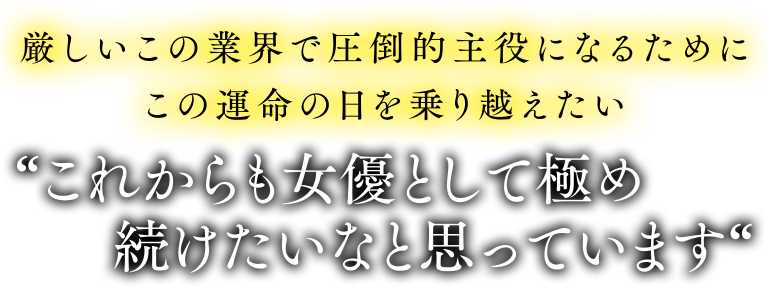 厳しいこの業界で圧倒的主役になるためにこの運命の日を乗り越えたい。これからも女優として極め続けたいなと思っています