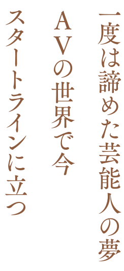一度は諦めた芸能人の夢、AVの世界で今、スタートラインに立つ