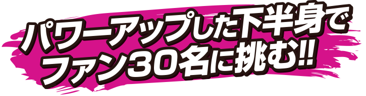 パワーアップした下半身でファン30名に挑む！！