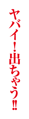 ヤバイ！出ちゃう！！
